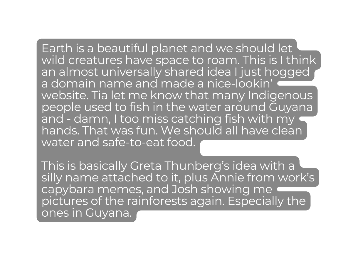 Earth is a beautiful planet and we should let wild creatures have space to roam This is I think an almost universally shared idea I just hogged a domain name and made a nice lookin website Tia let me know that many Indigenous people used to fish in the water around Guyana and damn I too miss catching fish with my hands That was fun We should all have clean water and safe to eat food This is basically Greta Thunberg s idea with a silly name attached to it plus Annie from work s capybara memes and Josh showing me pictures of the rainforests again Especially the ones in Guyana