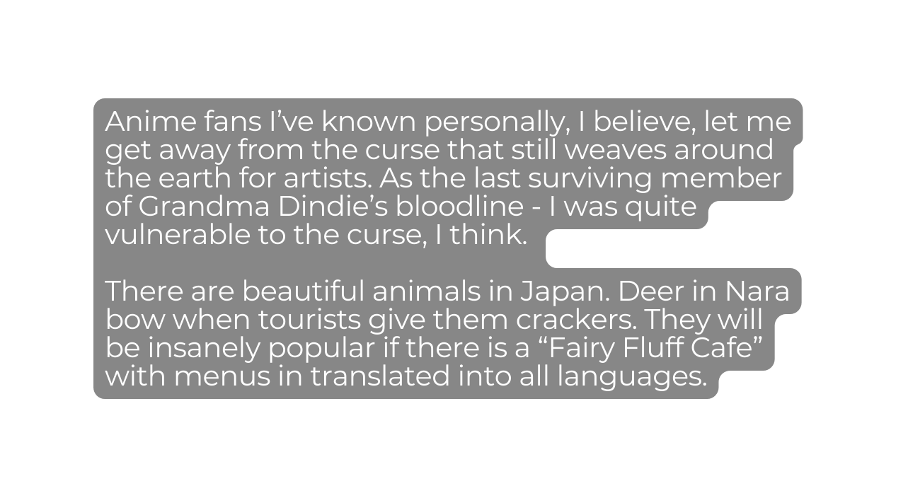 Anime fans I ve known personally I believe let me get away from the curse that still weaves around the earth for artists As the last surviving member of Grandma Dindie s bloodline I was quite vulnerable to the curse I think There are beautiful animals in Japan Deer in Nara bow when tourists give them crackers They will be insanely popular if there is a Fairy Fluff Cafe with menus in translated into all languages